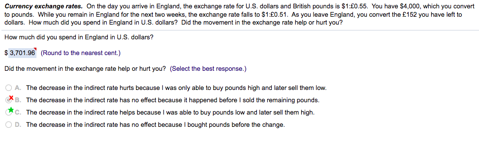 Currency exchange rates. On the day you arrive in England, the exchange rate for U.S. dollars and British pounds is $1:£0.55. You have $4,000, which you convert
to pounds. While you remain in England for the next two weeks, the exchange rate falls to $1:£0.51. As you leave England, you convert the £152 you have left to
dollars. How much did you spend in England in U.S. dollars? Did the movement in the exchange rate help or hurt you?
How much did you spend in England in U.S. dollars?
$ 3,701.96 (Round to the nearest cent.)
Did the movement in the exchange rate help or hurt you? (Select the best response.)
O A. The decrease in the indirect rate hurts because I was only able to buy pounds high and later sell them low.
CB. The decrease in the indirect rate has no effect because it happened before I sold the remaining pounds.
Cc. The decrease in the indirect rate helps because I was able to buy pounds low and later sell them high.
O D. The decrease in the indirect rate has no effect because I bought pounds before the change.
