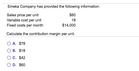 Emeka Company has provided the following information:
Sales price per unit
Variable cost per unit
Fixed costs per month
S60
18
$14,000
Calculate the contribution margin per unit.
A. $78
О В. $18
Ос. $42
O D. $60
