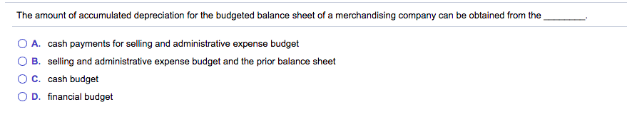 The amount of accumulated depreciation for the budgeted balance sheet of a merchandising company can be obtained from the
O A. cash payments for selling and administrative expense budget
O B. selling and administrative expense budget and the prior balance sheet
OC. cash budget
O D. financial budget
