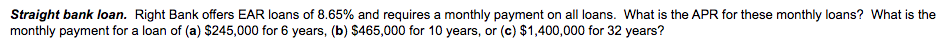 Straight bank loan. Right Bank offers EAR loans of 8.65% and requires a monthly payment on all loans. What is the APR for these monthly loans? What is the
monthly payment for a loan of (a) $245,000 for 6 years, (b) $465,000 for 10 years, or (c) $1,400,000 for 32 years?
