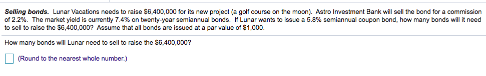 Selling bonds. Lunar Vacations needs to raise $6,400,000 for its new project (a golf course on the moon). Astro Investment Bank will sell the bond for a commission
of 2.2%. The market yield is currently 7.4% on twenty-year semiannual bonds. If Lunar wants to issue a 5.8% semiannual coupon bond, how many bonds will it need
to sell to raise the $6,400,000? Assume that all bonds are issued at a par value of $1,000.
How many bonds will Lunar need to sell to raise the $6,400,000?
| (Round to the nearest whole number.)
