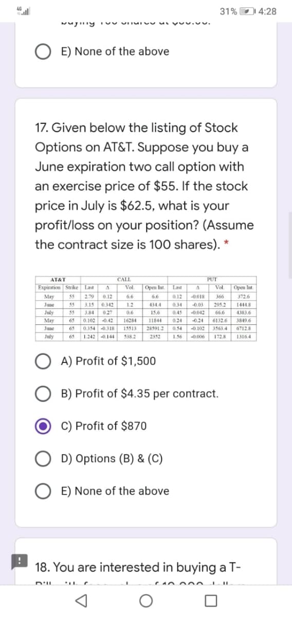 31% D 4:28
E) None of the above
17. Given below the listing of Stock
Options on AT&T. Suppose you buy a
June expiration two call option with
an exercise price of $55. If the stock
price in July is $62.5, what is your
profit/loss on your position? (Assume
the contract size is 100 shares). "
AT&T
CALL
PUT
Expiration Strike Last
Open lut.
Vol
Open Int.
Vol
Last
May
55
2.79
0.12
6.6
6.6
0.12
-0.018
366
372.6
June
55
3.15
0.342
1.2
434.4
0.34
0.03
295.2
1444.8
July
55
3.84
0.27
0.6
15.6
0.45
-0.042
66.6
4383.6
May
65
0.102
0.42
16284
11844
0.24
-0.24
6132.6
3849.6
June
65
0.354 -0.318
15513
28591.2
0.54
-0.102
3563.4
6712.8
July
65
1.242 -0.144
538.2
2352
1.56
-0.006
172.8
1316.4
A) Profit of $1,500
B) Profit of $4.35 per contract.
C) Profit of $870
D) Options (B) & (C)
O E) None of the above
18. You are interested in buying a T-
D'IL
