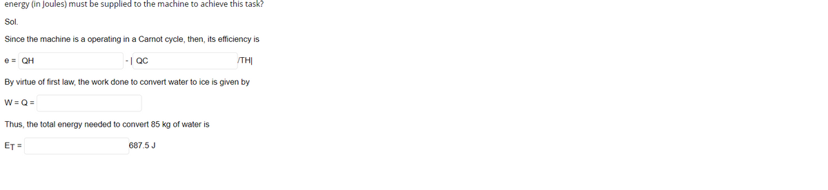 energy (in Joules) must be supplied to the machine to achieve this task?
Sol.
Since the machine is a operating in a Carnot cycle, then, its efficiency is
e = QH
-| QC
TH|
By virtue of first law, the work done to convert water to ice is given by
W = Q =
Thus, the total energy needed to convert 85 kg of water is
ET =
687.5 J
