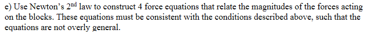 e) Use Newton's 2nd law to construct 4 force equations that relate the magnitudes of the forces acting
on the blocks. These equations must be consistent with the conditions described above, such that the
equations are not overly general.
