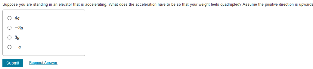 Suppose you are standing in an elevator that is accelerating. What does the acceleration have to be so that your weight feels quadrupled? Assume the positive direction is upwards
O 4g
O -3g
O 3g
-g
Submit
Request Answer
оооо
