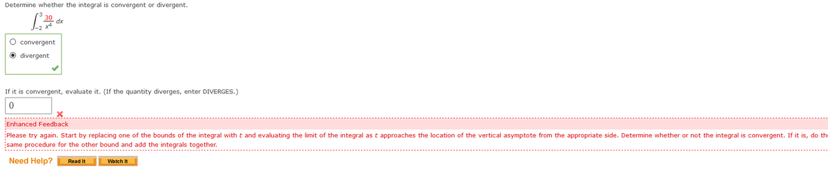 Determine whether the integral is convergent or divergent.
30
dx
O convergent
O divergent
If it is convergent, evaluate it. (If the quantity diverges, enter DIVERGES.)
Enhanced Feedback
Please try again. Start by replacing one of the bounds of the integral with t and evaluating the limit of the integral as t approaches the location of the vertical asymptote from the appropriate side. Determine whether or not the integral is convergent. If it is, do the
same procedure for the other bound and add the integrals together.
Need Help?
Read It
Watch It
