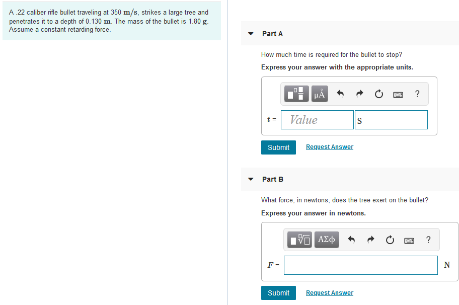 A 22 caliber rifle bullet traveling at 350 m/s, strikes a large tree and
penetrates it to a depth of 0.130 m. The mass of the bullet is 1.80 g.
Assume a constant retarding force.
Part A
How much time is required for the bullet to stop?
Express your answer with the appropriate units.
HÁ
?
Value
S
t =
Submit
Request Answer
Part B
What force, in newtons, does the tree exert on the bullet?
Express your answer in newtons.
Ην ΑΣφ
?
F =
N
Submit
Request Answer
