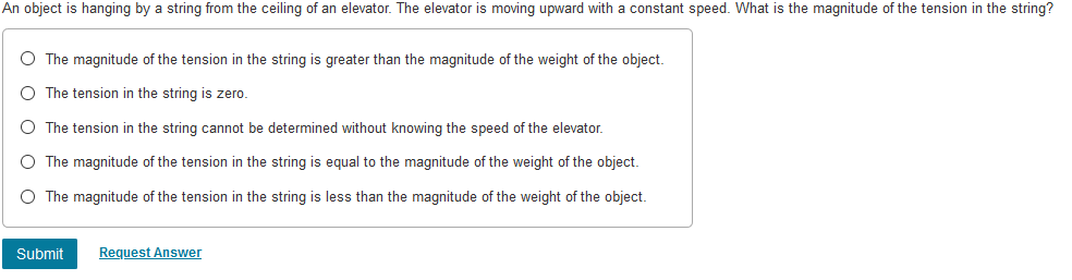 An object is hanging by a string from the ceiling of an elevator. The elevator is moving upward with a constant speed. What is the magnitude of the tension in the string?
O The magnitude of the tension in the string is greater than the magnitude of the weight of the object.
O The tension in the string is zero.
O The tension in the string cannot be determined without knowing the speed of the elevator.
O The magnitude of the tension in the string is equal to the magnitude of the weight of the object.
O The magnitude of the tension in the string is less than the magnitude of the weight of the object.
Submit
Request Answer
