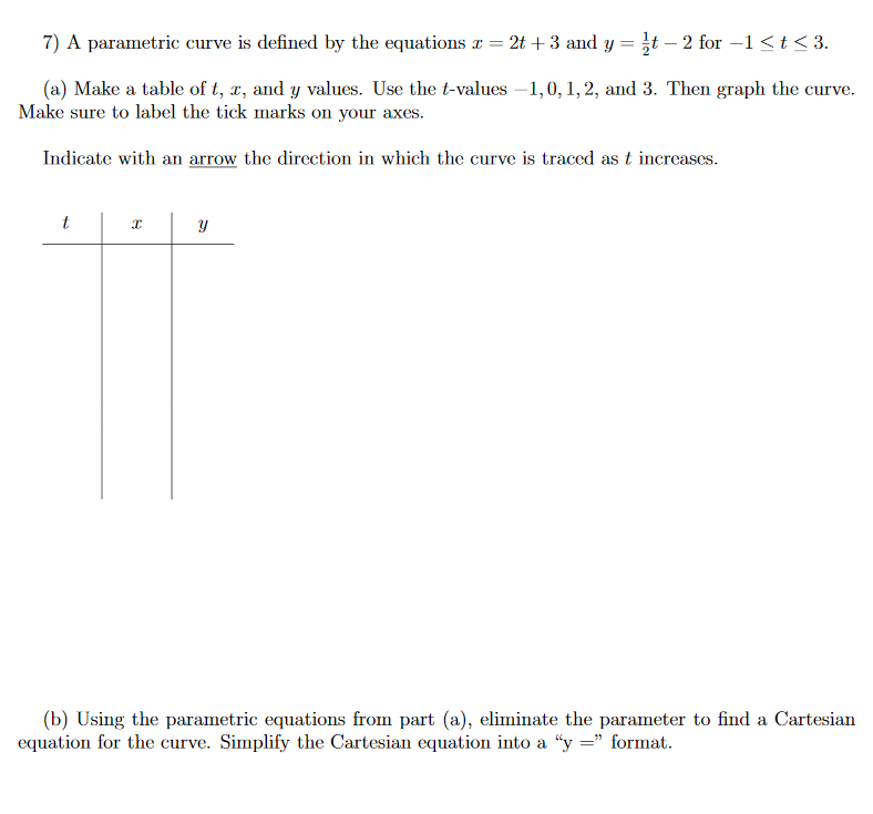 7) A parametric curve is defined by the equations x = 2t + 3 and y = }t – 2 for –1<t< 3.
(a) Make a table of t, x, and y values. Use the t-values –1,0, 1, 2, and 3. Then graph the curve.
Make sure to label the tick marks on your axes.
Indicate with an arrow the direction in which the curve is traced as t increases.
t
(b) Using the parametric equations from part (a), eliminate the parameter to find a Cartesian
equation for the curve. Simplify the Cartesian equation into a “y =" format.
