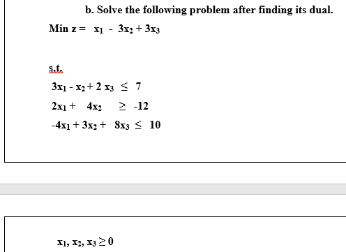 b. Solve the following problem after finding its dual.
Min z = x1 - 3x2 + 3x3
Sat.
3x1 - x2+ 2 x3 < 7
2x1 + 4x2
> -12
-4x1 + 3x2 + 8x3 < 10
х1, X, хз 20
