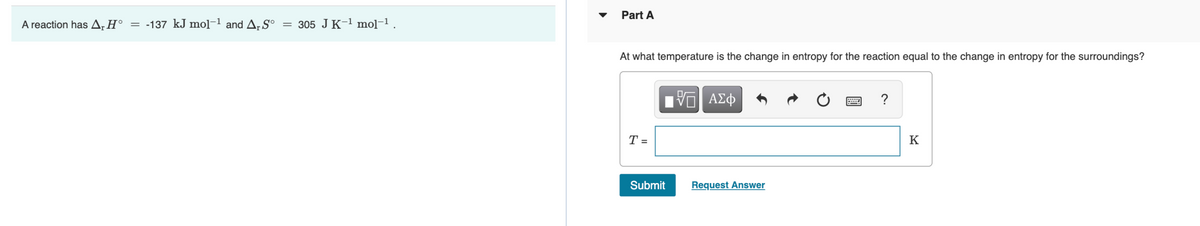 Part A
A reaction has A;H° = -137 kJ mol-1 and A, S°
305 JK-1 mo]-1.
At what temperature is the change in entropy for the reaction equal to the change in entropy for the surroundings?
ΑΣφ
?
T =
K
Submit
Request Answer
