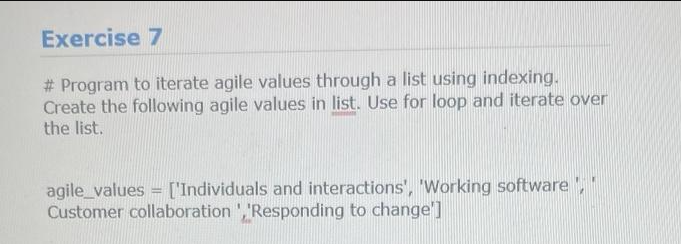 Exercise 7
# Program to iterate agile values through a list using indexing.
Create the following agile values in list. Use for loop and iterate over
the list.
agile_values = ['Individuals and interactions', 'Working software ',"
Customer collaboration ','Responding to change']
