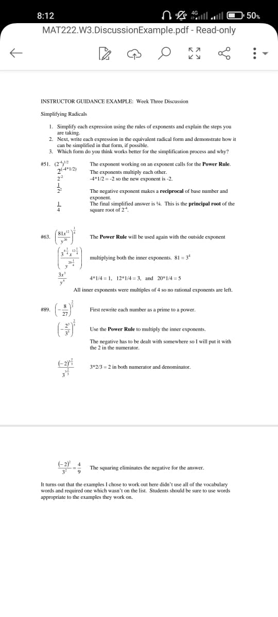 K
8:12
MAT222.W3.Discussion Example.pdf
INSTRUCTOR GUIDANCE EXAMPLE: Week Three Discussion
#51. (212
#63.
#89.
Simplifying Radicals
1. Simplify each expression using the rules of exponents and explain the steps you
are taking.
2. Next, write each expression in the equivalent radical form and demonstrate how it
can be simplified in that form, if possible.
3. Which form do you think works better for the simplification process and why?
2(4*1/2)
2-2
1
1
(81x¹2
20
3
3x¹
ا... 4 2 2
27
(-2)²
22
33
(-2)²
4G
K 7
KY
- Read-only
The exponent working on an exponent calls for the Power Rule.
The exponents multiply each other.
-4*1/2 = -2 so the new exponent is -2.
The negative exponent makes a reciprocal of base number and
exponent.
The final simplified answer is 14. This is the principal root of the
square root of 24.
multiplying both the inner exponents. 81 34
The Power Rule will be used again with the outside expone
4*1/41, 12*1/4= 3, and 20*1/4= 5
All inner exponents were multiples of 4 so no rational exponents are left.
First rewrite each number as a prime to a power.
Use the Power Rule to multiply the inner exponents.
The negative has to be dealt with somewhere so I will put it with
the 2 in the numerator.
3*2/3 = 2 in both numerator and denominator.
The squaring eliminates the negative for the answer.
It turns out that the examples I chose to work out here didn't use all of the vocabulary
words and required one which wasn't on the list. Students should be sure to use words
appropriate to the examples they work on.
50%