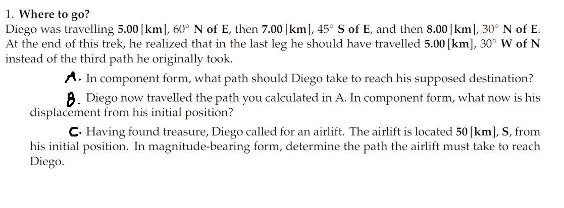 1. Where to go?
Diego was travelling 5.00 [km], 60° N of E, then 7.00 [km], 45° S of E, and then 8.00 [km], 30° N of E.
At the end of this trek, he realized that in the last leg he should have travelled 5.00 [km], 30° W of N
instead of the third path he originally took.
A. In component form, what path should Diego take to reach his supposed destination?
B. Diego now travelled the path you calculated in A. In component form, what now is his
displacement from his initial position?
C. Having found treasure, Diego called for an airlift. The airlift is located 50 [km], S, from
his initial position. In magnitude-bearing form, determine the path the airlift must take to reach
Diego.