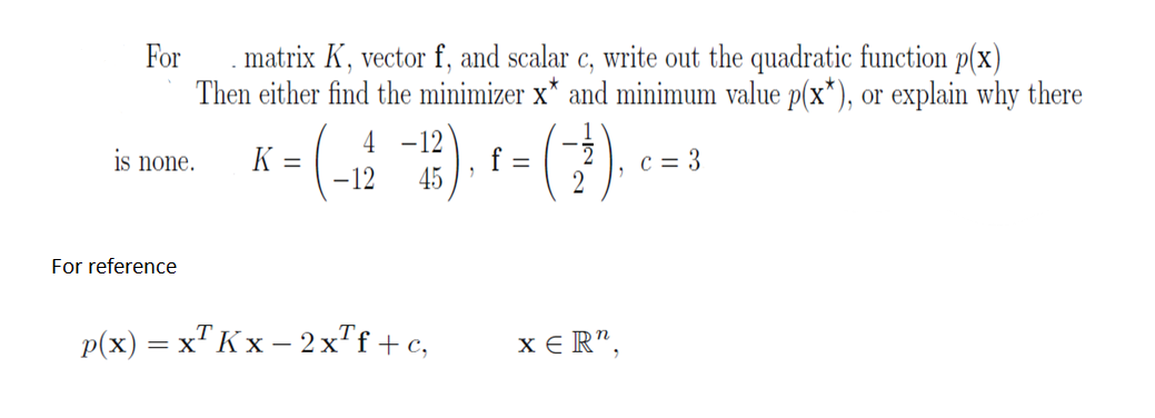 For
matrix K, vector f, and scalar c, write out the quadratic function p(x)
Then either find the minimizer x* and minimum value p(x*), or explain why there
K =
is none.
For reference
4 -12
45
-12
p(x) = x² Kx − 2x²f+c,
XER",
c = 3