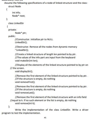 Assume the following specifications of a node of linked structure and the class:
struct Node
{
int info;
Node* next;
class LinkedStr
private:
Node" ptr;
public:
//Constructor. Initiallize ptr to NULL
LinkedStr();
//Destructor. Remove all the nodes from dynamic memory
"LinkedStr();
//Ccreate a linked structure of length len pointed to by ptr.
I/The values of the info part are input from the keyboard
void makeStr(int len);
/Display all the elements of the linked structure pointed to by ptr on
// the screen.
void displayStr();
//Remove the first element of the linked structure pointed to by ptr.
/If the structure is empty, do nothing
void removefirst();
//Remove the first element of the linked structure pointed to by ptr.
//If the structure is empty, do nothing
void removelast();
//Remove the first element of the linked structure with an info field
//equal to k. If no such element or the list is empty, do nothing
void remove(int k);
Write the implementation of the class LinkedStr. Write a driver
program to test the implementation.
45
