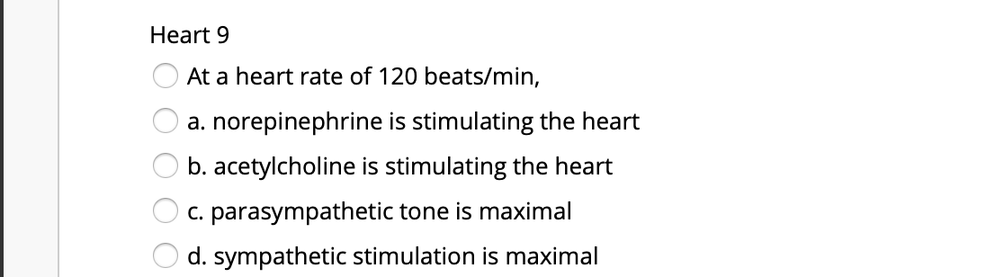 Heart 9
At a heart rate of 120 beats/min,
a. norepinephrine is stimulating the heart
b. acetylcholine is stimulating the heart
c. parasympathetic tone is maximal
d. sympathetic stimulation is maximal
O O O O
