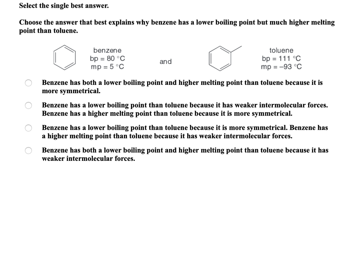 Select the single best answer.
Choose the answer that best explains why benzene has a lower boiling point but much higher melting
point than toluene.
benzene
toluene
bp = 80 °C
mp = 5 °C
bp = 111 °C
mp = -93 °C
and
%3D
Benzene has both a lower boiling point and higher melting point than toluene because it is
more symmetrical.
Benzene has a lower boiling point than toluene because it has weaker intermolecular forces.
Benzene has a higher melting point than toluene because it is more symmetrical.
Benzene has a lower boiling point than toluene because it is more symmetrical. Benzene has
a higher melting point than toluene because it has weaker intermolecular forces.
Benzene has both a lower boiling point and higher melting point than toluene because it has
weaker intermolecular forces.
