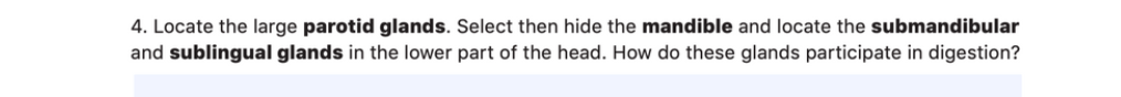 4. Locate the large parotid glands. Select then hide the mandible and locate the submandibular
and sublingual glands in the lower part of the head. How do these glands participate in digestion?

