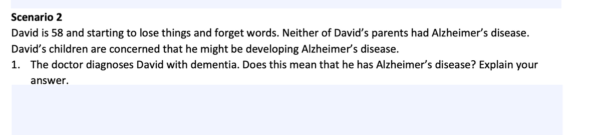 Scenario 2
David is 58 and starting to lose things and forget words. Neither of David's parents had Alzheimer's disease.
David's children are concerned that he might be developing Alzheimer's disease.
1. The doctor diagnoses David with dementia. Does this mean that he has Alzheimer's disease? Explain your
answer.
