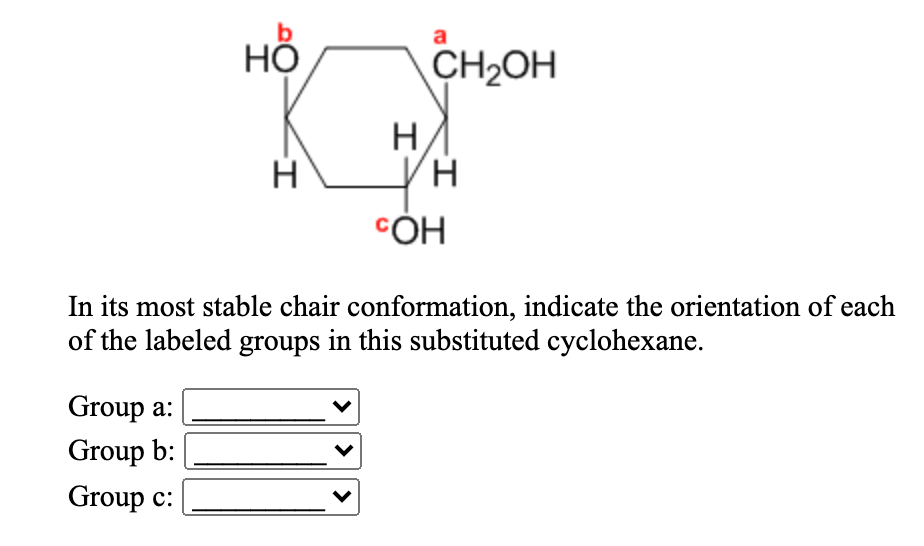 a
HỘ
CH2OH
H
H
CÓH
In its most stable chair conformation, indicate the orientation of each
of the labeled groups in this substituted cyclohexane.
Group a:
Group b:
Group c:
