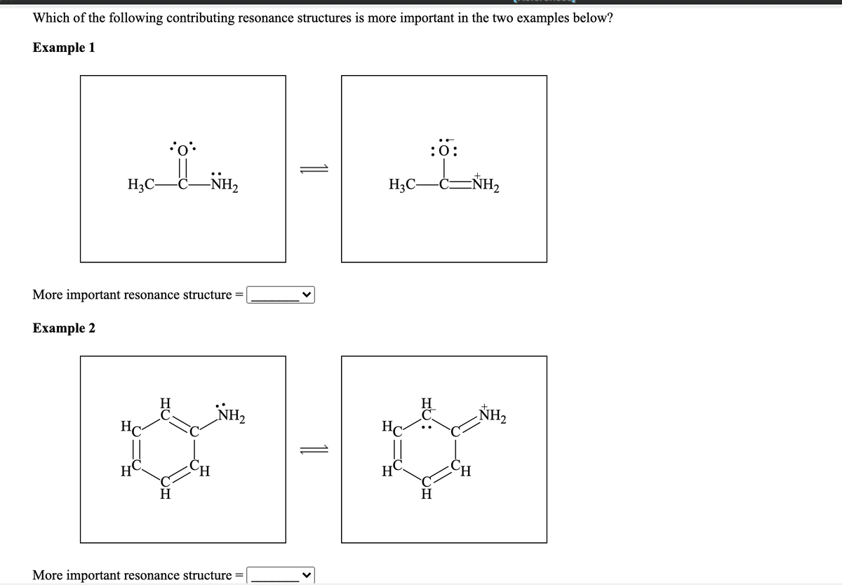 Which of the following contributing resonance structures is more important in the two examples below?
Еxample 1
:0:
H3C-
NH2
H3C-
More important resonance structure =
Example 2
H
NH2
NH2
HC-
HC
H
H
H
More important resonance structure =
