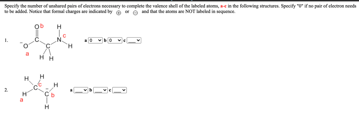 Specify the number of unshared pairs of electrons necessary to complete the valence shell of the labeled atoms, a-c in the following structures. Specify "0" if no pair of electron needs
to be added. Notice that formal charges are indicated by e or e and that the atoms are NOT labeled in sequence.
Ob
'N'
H.
1.
a| 0
vb0
нн
H.
H
H
2.
a
C b
a
H
