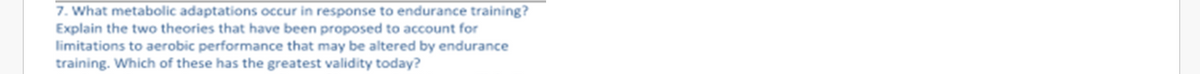 7. What metabolic adaptations occur in response to endurance training?
Explain the two theories that have been proposed to account for
limitations to aerobic performance that may be altered by endurance
training. Which of these has the greatest validity today?
