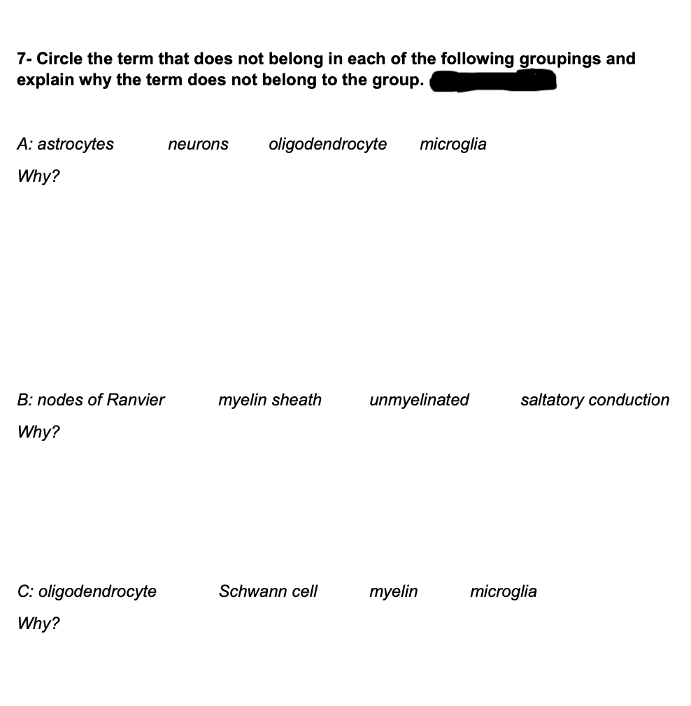 7- Circle the term that does not belong in each of the following groupings and
explain why the term does not belong to the group.
A: astrocytes
neurons
oligodendrocyte
microglia
Why?
B: nodes of Ranvier
myelin sheath
unmyelinated
saltatory conduction
Why?
C: oligodendrocyte
Schwann cell
myelin
microglia
Why?
