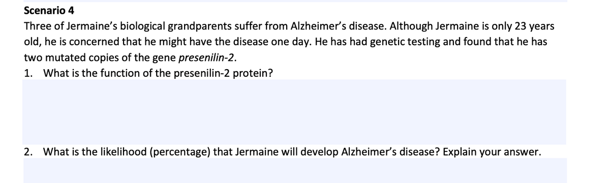 Scenario 4
Three of Jermaine's biological grandparents suffer from Alzheimer's disease. Although Jermaine is only 23 years
old, he is concerned that he might have the disease one day. He has had genetic testing and found that he has
two mutated copies of the gene presenilin-2.
1. What is the function of the presenilin-2 protein?
2. What is the likelihood (percentage) that Jermaine will develop Alzheimer's disease? Explain your answer.
