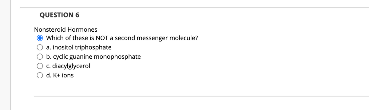 QUESTION 6
Nonsteroid Hormones
Which of these is NOT a second messenger molecule?
a. inositol triphosphate
b. cyclic guanine monophosphate
c. diacylglycerol
d. K+ ions
