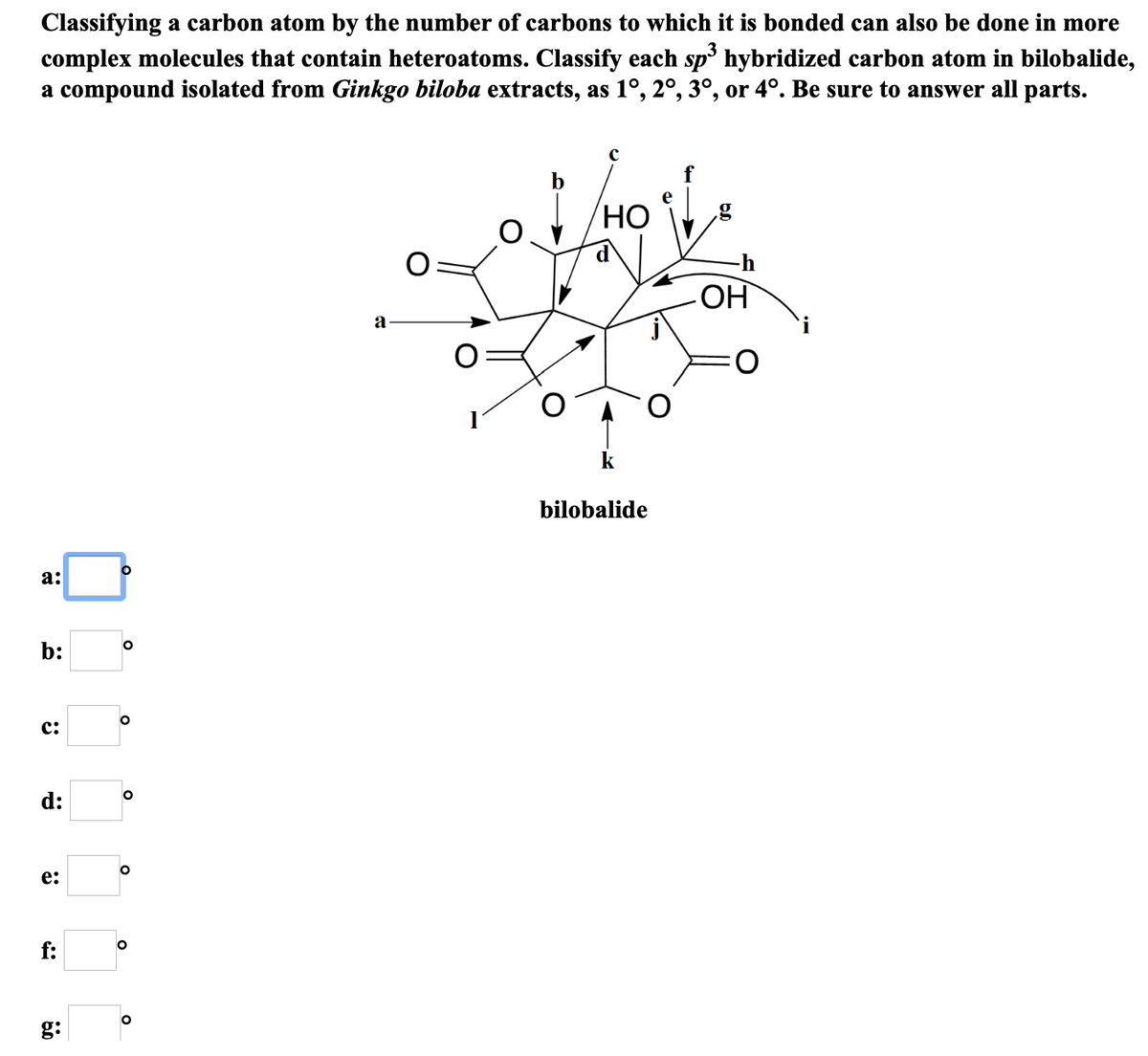 Classifying a carbon atom by the number of carbons to which it is bonded can also be done in more
complex molecules that contain heteroatoms. Classify each sp' hybridized carbon atom in bilobalide,
a compound isolated from Ginkgo biloba extracts, as 1°, 2°, 3°, or 4°. Be sure to answer all parts.
b
НО
-h
a
O:
bilobalide
а:
b:
c:
d:
e:
f:
g:
O
