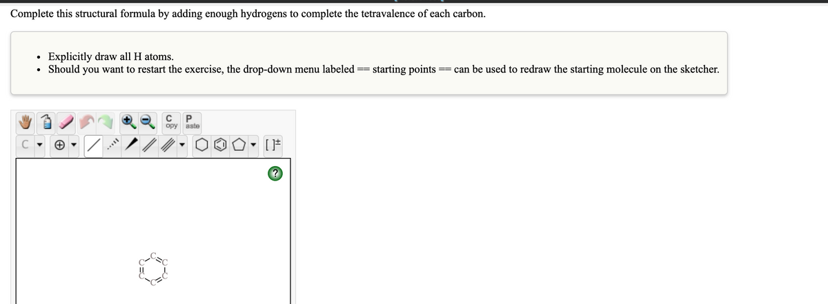 Complete this structural formula by adding enough hydrogens to complete the tetravalence of each carbon.
Explicitly draw all H atoms.
Should you want to restart the exercise, the drop-down menu labeled
starting points
can be used to redraw the starting molecule on the sketcher.
opy
aste
