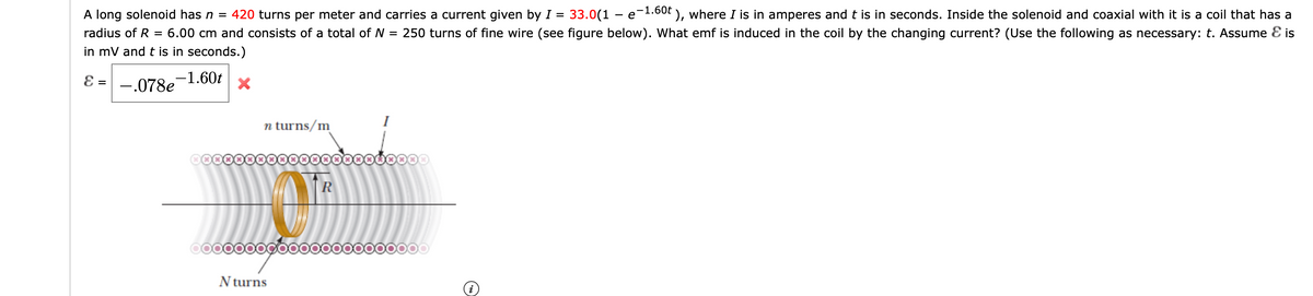 A long solenoid has n = 420 turns per meter and carries a current given by I
33.0(1 – e-1.60t
60t ), where I is in amperes and t is in seconds. Inside the solenoid and coaxial with it is a coil that has a
radius of R
= 6.00 cm and consists of a total of N = 250 turns of fine wire (see figure below). What emf is induced in the coil by the changing current? (Use the following as necessary: t. Assume E is
in mV and t is in seconds.)
E = -.078e-1.60t
I
n turns/m
©0000000000
R
000000000000000000000
N turns
