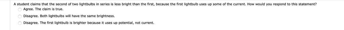 A student claims that the second of two lightbulbs in series is less bright than the first, because the first lightbulb uses up some of the current. How would you respond to this statement?
Agree. The claim is true.
Disagree. Both lightbulbs will have the same brightness.
Disagree. The first lightbulb is brighter because it uses up potential, not current.
