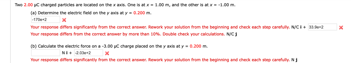 Two 2.00 µC charged particles are located on the x axis. One is at x = 1.00 m, and the other is at x = -1.00 m.
(a) Determine the electric field on the y axis at y = 0.200 m.
-170e+2
Your response differs significantly from the correct answer. Rework your solution from the beginning and check each step carefully. N/C i + 33.9e+2
Your response differs from the correct answer by more than 10%. Double check your calculations. N/C j
(b) Calculate the electric force on a -3.00 µC charge placed on the y axis at y
0.200 m.
Ni + -2.03e+2
Your response differs significantly from the correct answer. Rework your solution from the beginning and check each step carefully. N j
