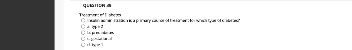 QUESTION 39
Treatment of Diabetes
Insulin administration is a primary course of treatment for which type of diabetes?
а. type 2
b. prediabetes
c. gestational
d. type 1
