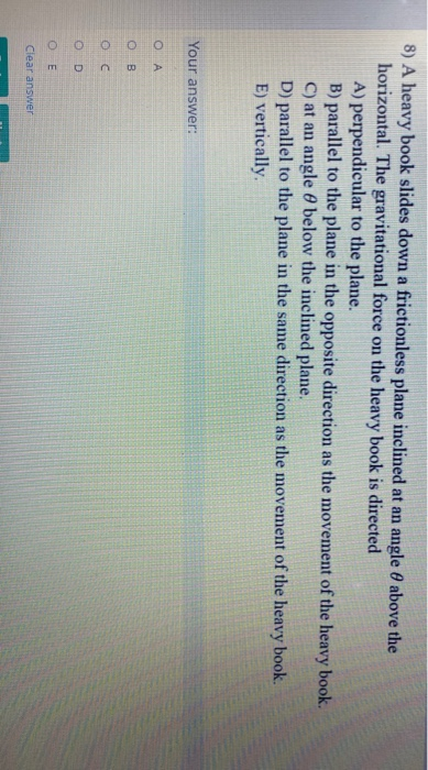 8) A heavy book slides down a frictionless plane inclined at an angle 0 above the
horizontal. The gravitational force on the heavy book is directed
A) perpendicular to the plane.
B) parallel to the plane in the opposite direction as the movement of the heavy book.
C) at an angle 0 below the inclined plane.
D) parallel to the plane in the same direction as the movement of the heavy book.
E) vertically.
