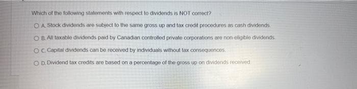 Which of the following statements with respect to dividends is NOT correct?
O A. Stock dividends are subject to the same gross up and tax credit procedures as cash dividends.
OB. All taxable dividends paid by Canadian controlled private corporations are non-eligible dividends
OC. Capital dividends can be received by individuals without tax consequences
O D. Dividend tax credits are based on a percentage of the gross up on dividends received.