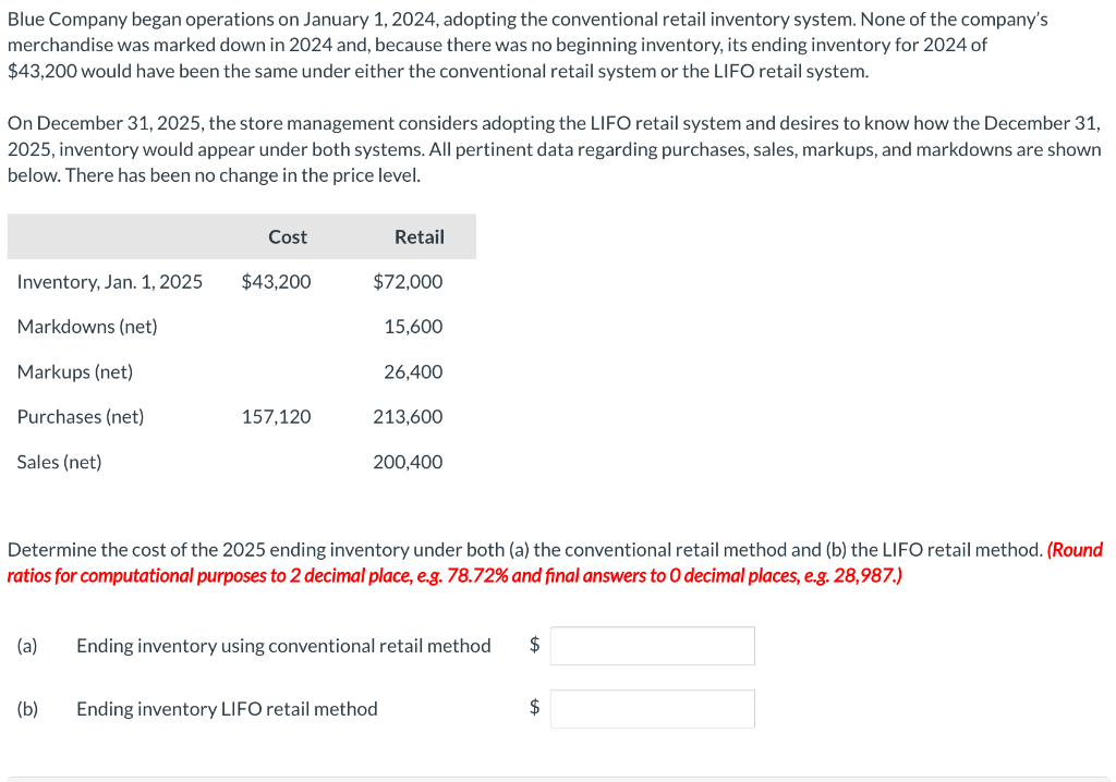 Blue Company began operations on January 1, 2024, adopting the conventional retail inventory system. None of the company's
merchandise was marked down in 2024 and, because there was no beginning inventory, its ending inventory for 2024 of
$43,200 would have been the same under either the conventional retail system or the LIFO retail system.
On December 31, 2025, the store management considers adopting the LIFO retail system and desires to know how the December 31,
2025, inventory would appear under both systems. All pertinent data regarding purchases, sales, markups, and markdowns are shown
below. There has been no change in the price level.
Inventory, Jan. 1, 2025
Markdowns (net)
Markups (net)
Purchases (net)
Sales (net)
(a)
Cost
(b)
$43,200
157,120
Retail
$72,000
15,600
26,400
213,600
Determine the cost of the 2025 ending inventory under both (a) the conventional retail method and (b) the LIFO retail method. (Round
ratios for computational purposes to 2 decimal place, e.g. 78.72% and final answers to O decimal places, e.g. 28,987.)
200,400
Ending inventory LIFO retail method
Ending inventory using conventional retail method
$
$