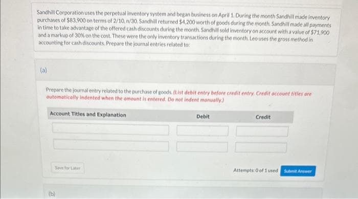 Sandhill Corporation uses the perpetual inventory system and began business on April 1. During the month Sandhill made inventory
purchases of $83,900 on terms of 2/10, n/30. Sandhill returned $4,200 worth of goods during the month. Sandhill made all payments
in time to take advantage of the offered cash discounts during the month. Sandhill sold inventory on account with a value of $71,900
and a markup of 30% on the cost. These were the only inventory transactions during the month. Leo uses the gross method in
accounting for cash discounts. Prepare the journal entries related to:
(a)
Prepare the journal entry related to the purchase of goods. (List debit entry before credit entry. Credit account titles are
automatically indented when the amount is entered. Do not indent manually.)
Account Titles and Explanation
Save for Later
(b)
Debit
Credit
Attempts: 0 of 1 used Submit Answer