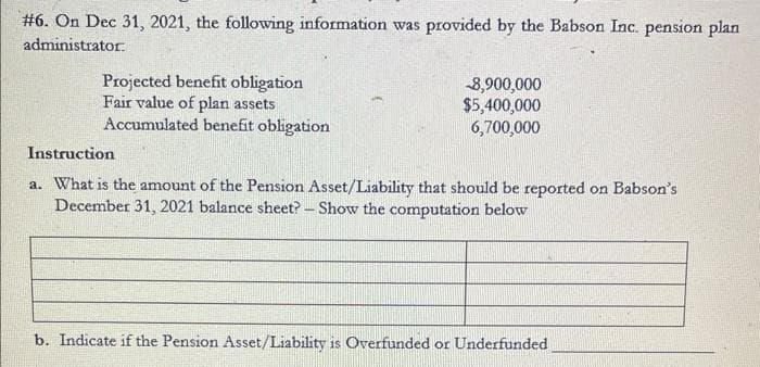 #6. On Dec 31, 2021, the following information was provided by the Babson Inc. pension plan
administrator.
Projected benefit obligation
Fair value of plan assets
Accumulated benefit obligation
-8,900,000
$5,400,000
6,700,000
Instruction
a. What is the amount of the Pension Asset/Liability that should be reported on Babson's
December 31, 2021 balance sheet? - Show the computation below
b. Indicate if the Pension Asset/Liability is Overfunded or Underfunded