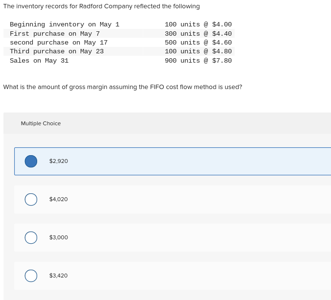 The inventory records for Radford Company reflected the following
Beginning inventory on May 1
First purchase on May 7
second purchase on May 17
Third purchase on May 23
Sales on May 31
What is the amount of gross margin assuming the FIFO cost flow method is used?
Multiple Choice
O
$2,920
$4,020
$3,000
100 units @ $4.00
300 units @ $4.40
500 units @ $4.60
100 units @ $4.80
900 units @ $7.80
$3,420