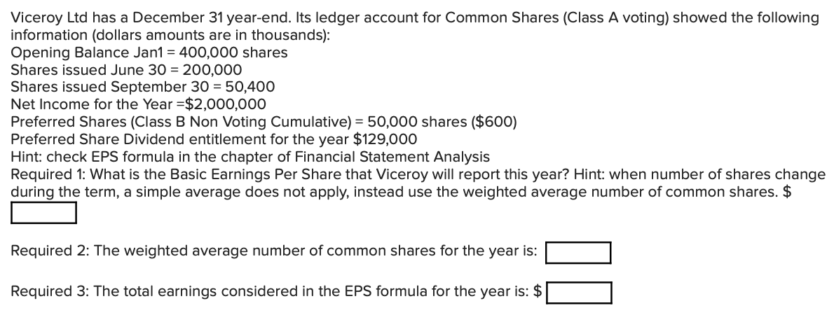 Viceroy Ltd has a December 31 year-end. Its ledger account for Common Shares (Class A voting) showed the following
information (dollars amounts are in thousands):
Opening Balance Jan1 = 400,000 shares
Shares issued June 30 = 200,000
Shares issued September 30 = 50,400
Net Income for the Year =$2,000,000
Preferred Shares (Class B Non Voting Cumulative) = 50,000 shares ($600)
Preferred Share Dividend entitlement for the year $129,000
Hint: check EPS formula in the chapter of Financial Statement Analysis
Required 1: What is the Basic Earnings Per Share that Viceroy will report this year? Hint: when number of shares change
during the term, a simple average does not apply, instead use the weighted average number of common shares. $
Required 2: The weighted average number of common shares for the year is:
Required 3: The total earnings considered in the EPS formula for the year is: $