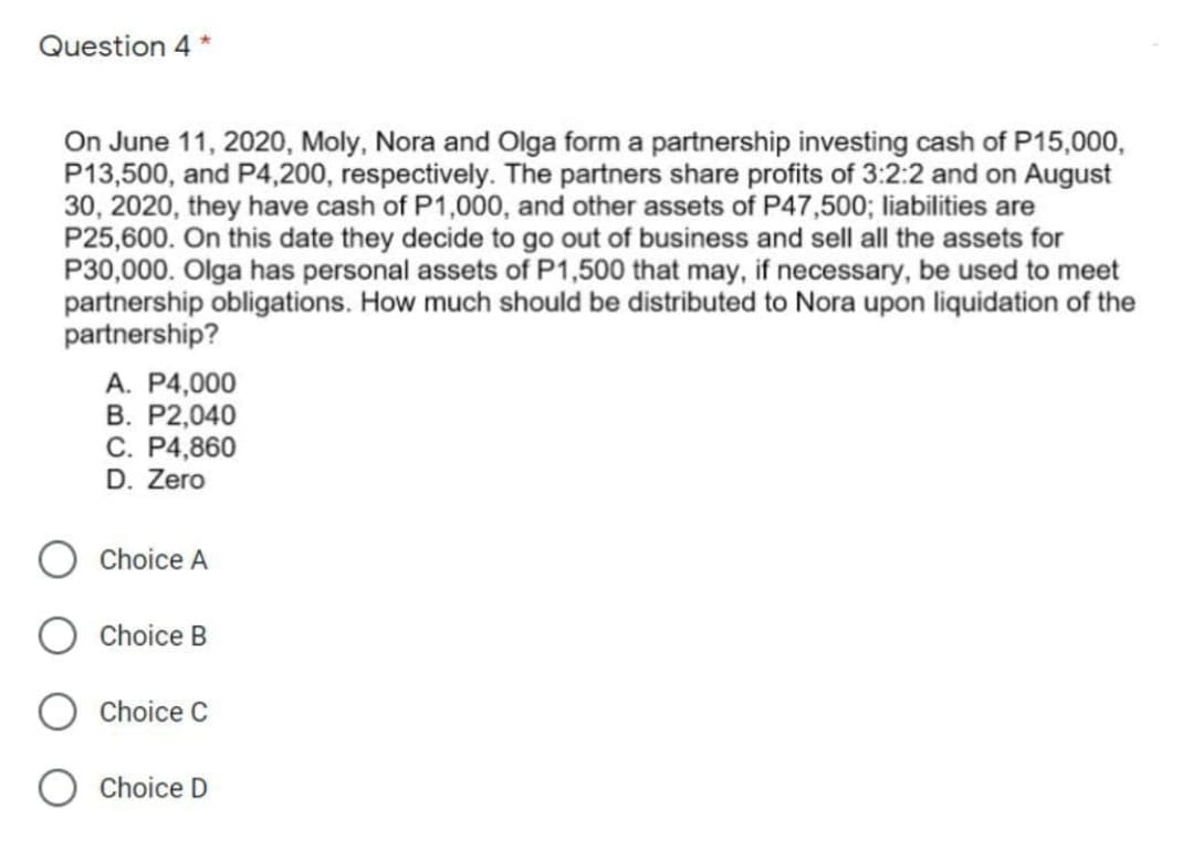 Question 4 *
On June 11, 2020, Moly, Nora and Olga form a partnership investing cash of P15,000,
P13,500, and P4,200, respectively. The partners share profits of 3:2:2 and on August
30, 2020, they have cash of P1,000, and other assets of P47,500; liabilities are
P25,600. On this date they decide to go out of business and sell all the assets for
P30,000. Olga has personal assets of P1,500 that may, if necessary, be used to meet
partnership obligations. How much should be distributed to Nora upon liquidation of the
partnership?
A. P4,000
В. Р2,040
C. P4,860
D. Zero
Choice A
Choice B
Choice C
Choice D
