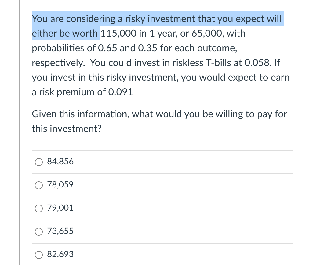 You are considering a risky investment that you expect will
either be worth 115,000 in 1 year, or 65,000, with
probabilities of 0.65 and 0.35 for each outcome,
respectively. You could invest in riskless T-bills at 0.058. If
you invest in this risky investment, you would expect to earn
a risk premium of 0.091
Given this information, what would you be willing to pay for
this investment?
84,856
78,059
79,001
73,655
82,693