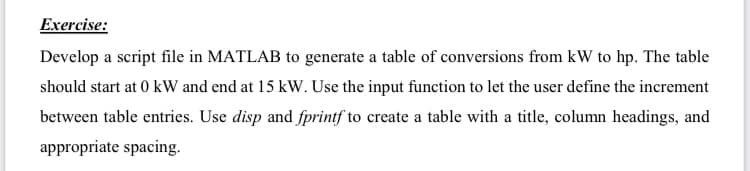 Exercise:
Develop a script file in MATLAB to generate a table of conversions from kW to hp. The table
should start at 0 kW and end at 15 kW. Use the input function to let the user define the increment
between table entries. Use disp and fprintf to create a table with a title, column headings, and
appropriate spacing.
