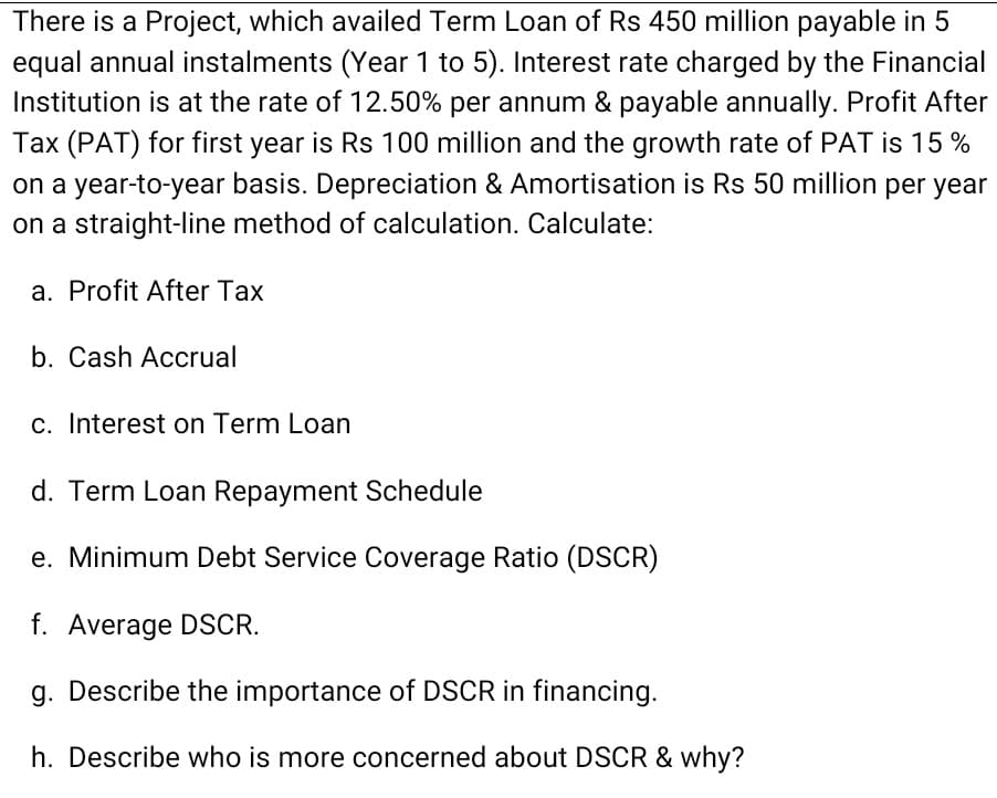 There is a Project, which availed Term Loan of Rs 450 million payable in 5
equal annual instalments (Year 1 to 5). Interest rate charged by the Financial
Institution is at the rate of 12.50% per annum & payable annually. Profit After
Tax (PAT) for first year is Rs 100 million and the growth rate of PAT is 15 %
on a year-to-year basis. Depreciation & Amortisation is Rs 50 million per year
on a straight-line method of calculation. Calculate:
a. Profit After Tax
b. Cash Accrual
c. Interest on Term Loan
d. Term Loan Repayment Schedule
e. Minimum Debt Service Coverage Ratio (DSCR)
f. Average DSCR.
g. Describe the importance of DSCR in financing.
h. Describe who is more concerned about DSCR & why?
