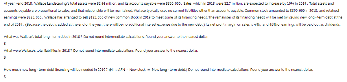 At year-end 2018, Wallace Landscaping's total assets were $2.44 million, and its accounts payable were $360,000. Sales, which in 2018 were $2.7 million, are expected to increase by 10% in 2019. Total assets and
accounts payable are proportional to sales, and that relationship will be maintained. Wallace typically uses no current liabilities other than accounts payable. Common stock amounted to $390,000 in 2018, and retained
earnings were $235,000. Wallace has arranged to sell $135,000 of new common stock in 2019 to meet some of its financing needs. The remainder of its financing needs will be met by issuing new long-term debt at the
end of 2019. (Because the debt is added at the end of the year, there will be no additional interest expense due to the new debt.) Its net profit margin on sales is 4%, and 45% of earnings will be paid out as dividends.
What was Wallace's total long-term debt in 2018? Do not round intermediate calculations. Round your answer to the nearest dollar.
$
What were Wallace's total liabilities in 2018? Do not round intermediate calculations. Round your answer to the nearest dollar.
$
How much new long-term debt financing will be needed in 2019? (Hint: AFN - New stock = New long-term debt.) Do not round intermediate calculations. Round your answer to the nearest dollar.
$