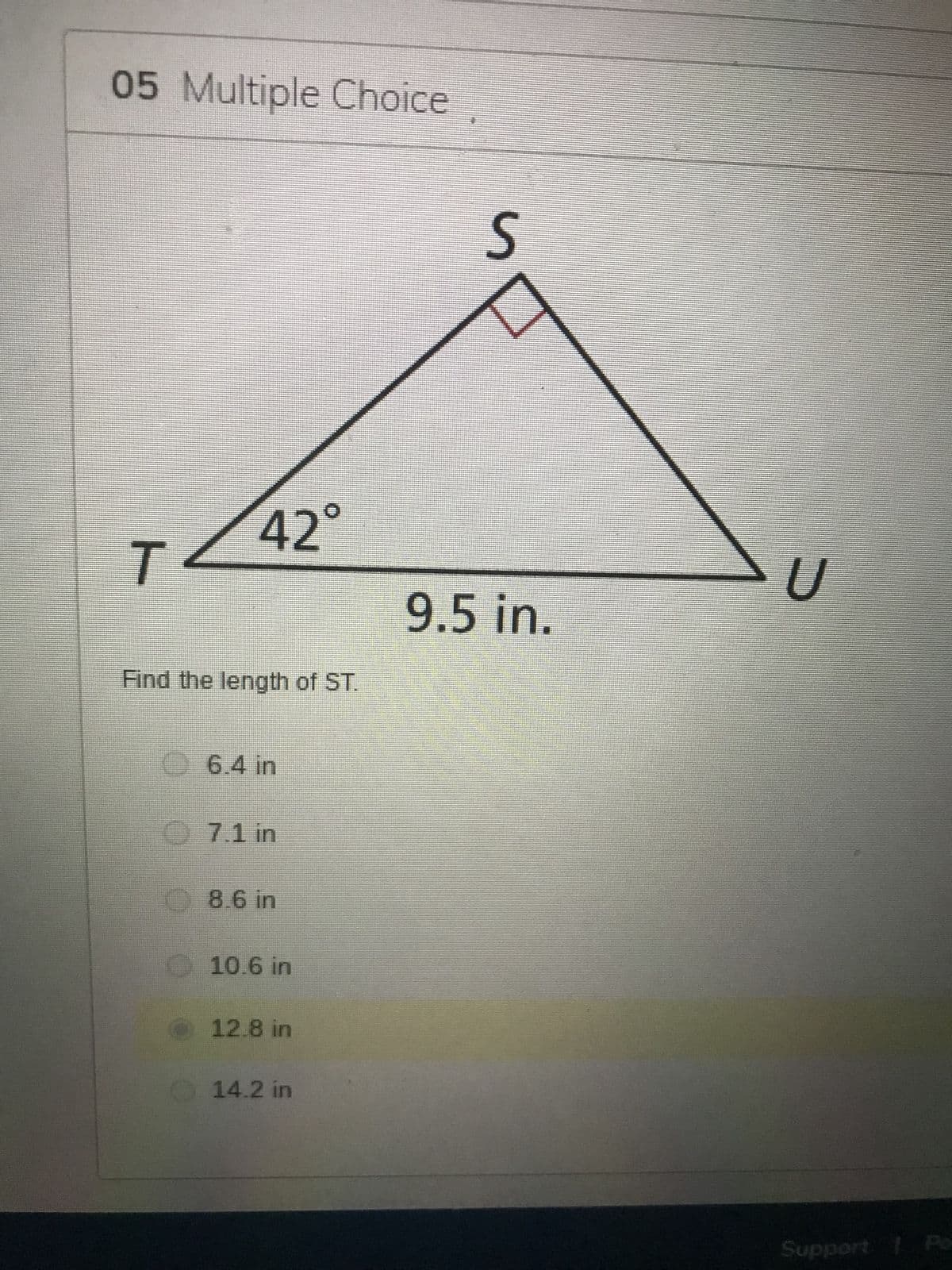 05 Multiple Choice
T
42°
Find the length of ST.
6.4 in
7.1 in
8.6 in
10.6 in
12.8 in
14.2 in
S
9.5 in.
U
Support | Po